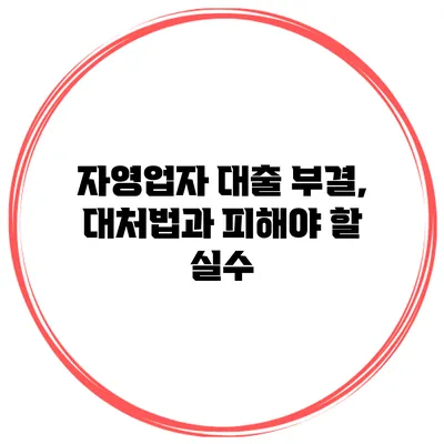 자영업자 대출 부결, 대처법과 피해야 할 실수